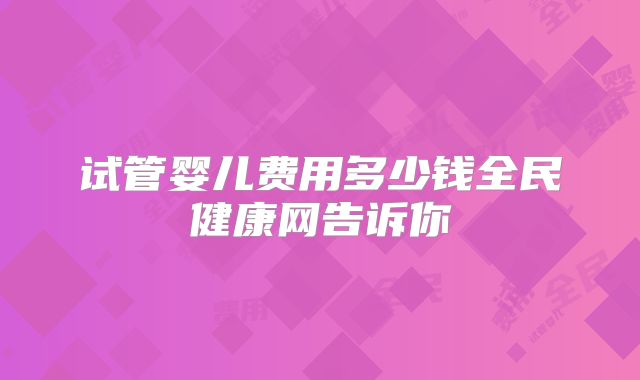 试管婴儿费用多少钱全民健康网告诉你
