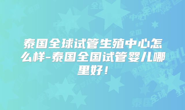 泰国全球试管生殖中心怎么样-泰国全国试管婴儿哪里好！