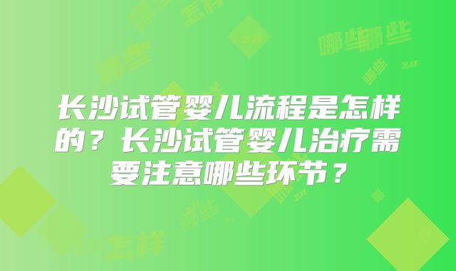 长沙试管婴儿流程是怎样的？长沙试管婴儿治疗需要注意哪些环节？
