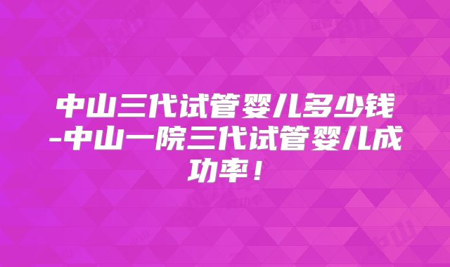 中山三代试管婴儿多少钱-中山一院三代试管婴儿成功率！