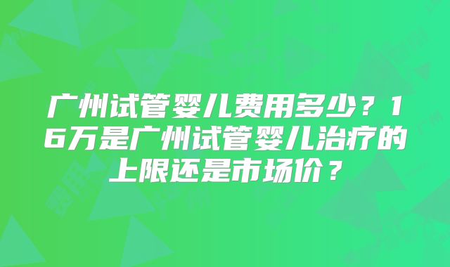 广州试管婴儿费用多少？16万是广州试管婴儿治疗的上限还是市场价？