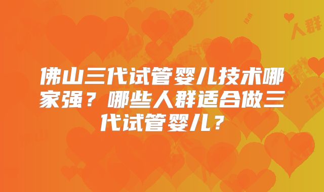 佛山三代试管婴儿技术哪家强？哪些人群适合做三代试管婴儿？