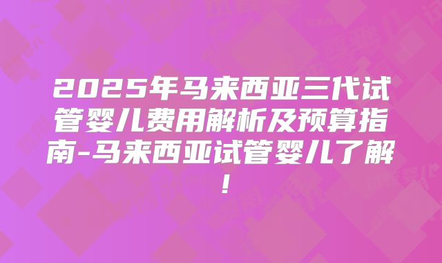 2025年马来西亚三代试管婴儿费用解析及预算指南-马来西亚试管婴儿了解！