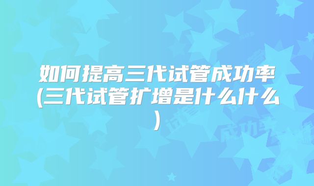如何提高三代试管成功率(三代试管扩增是什么什么)