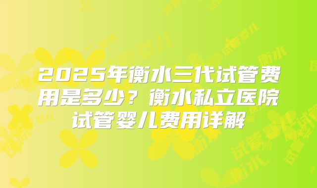 2025年衡水三代试管费用是多少？衡水私立医院试管婴儿费用详解
