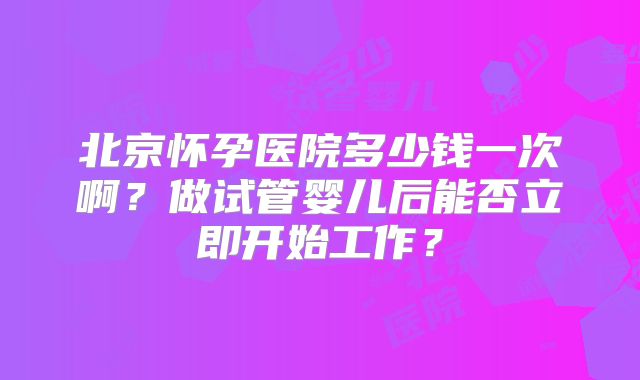 北京怀孕医院多少钱一次啊？做试管婴儿后能否立即开始工作？