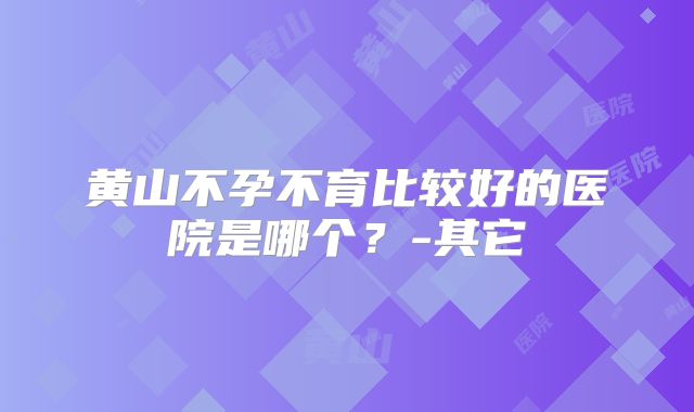黄山不孕不育比较好的医院是哪个？-其它