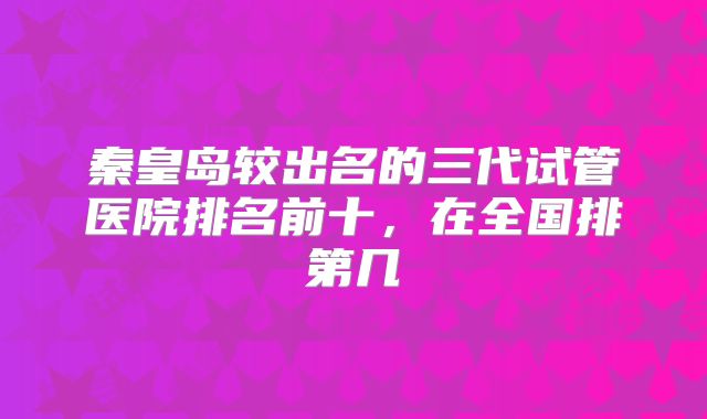 秦皇岛较出名的三代试管医院排名前十，在全国排第几