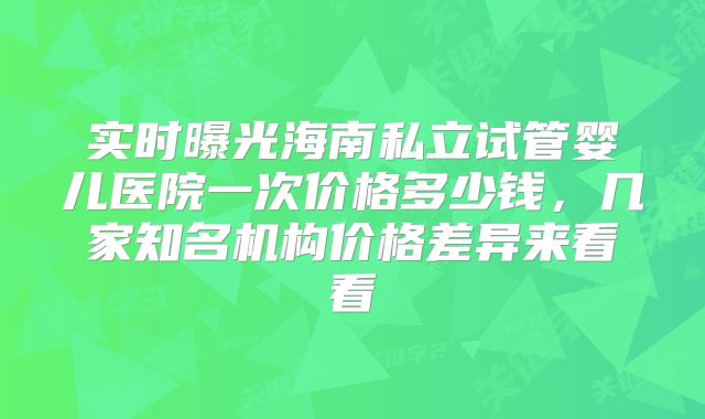 实时曝光海南私立试管婴儿医院一次价格多少钱，几家知名机构价格差异来看看