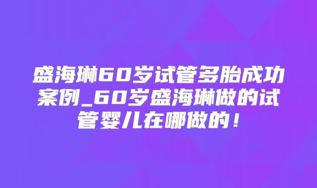 盛海琳60岁试管多胎成功案例_60岁盛海琳做的试管婴儿在哪做的！