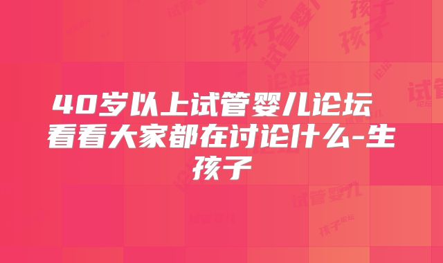 40岁以上试管婴儿论坛 看看大家都在讨论什么-生孩子