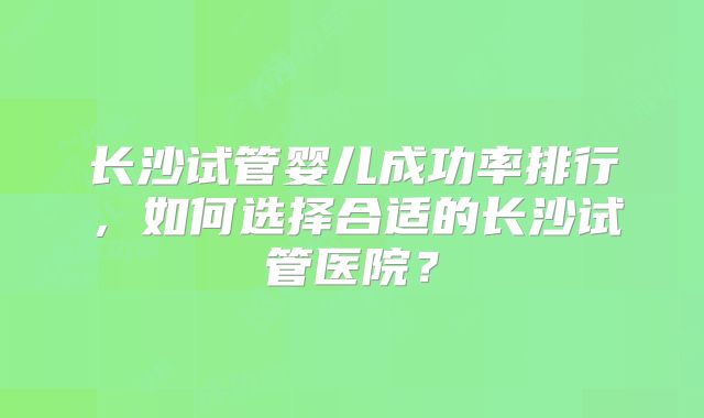 长沙试管婴儿成功率排行，如何选择合适的长沙试管医院？