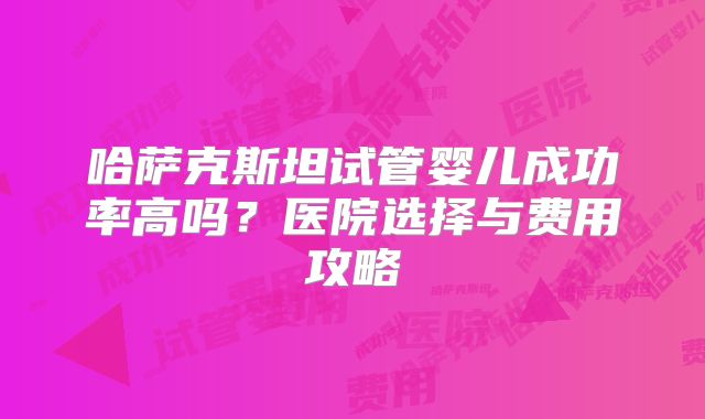 哈萨克斯坦试管婴儿成功率高吗？医院选择与费用攻略