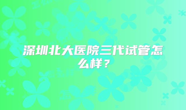 深圳北大医院三代试管怎么样？