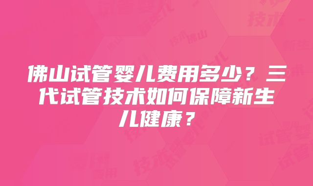 佛山试管婴儿费用多少？三代试管技术如何保障新生儿健康？