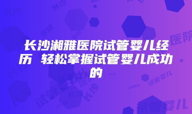 长沙湘雅医院试管婴儿经历 轻松掌握试管婴儿成功的