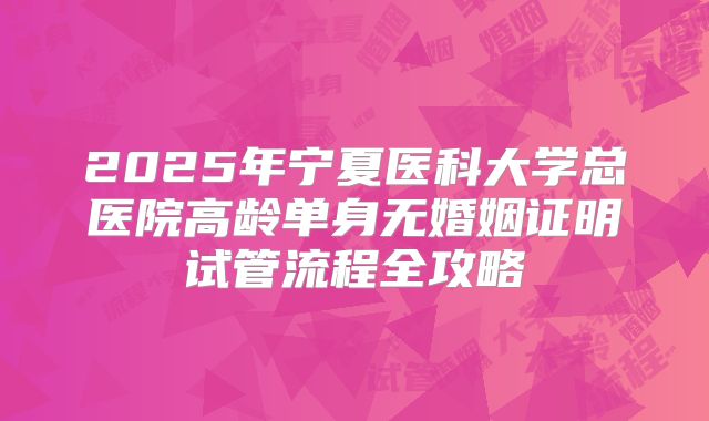 2025年宁夏医科大学总医院高龄单身无婚姻证明试管流程全攻略