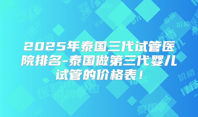 2025年泰国三代试管医院排名-泰国做第三代婴儿试管的价格表！