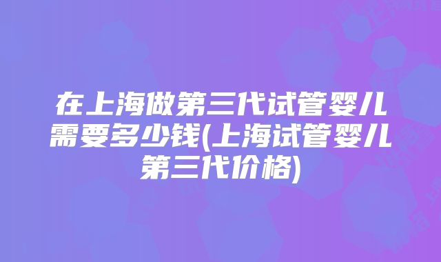 在上海做第三代试管婴儿需要多少钱(上海试管婴儿第三代价格)