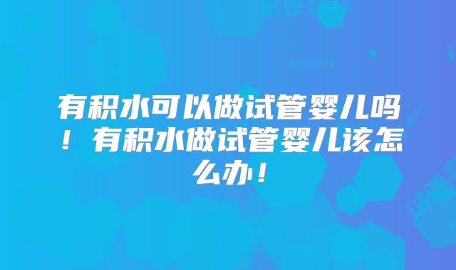 有积水可以做试管婴儿吗!有积水做试管婴儿该怎么办!