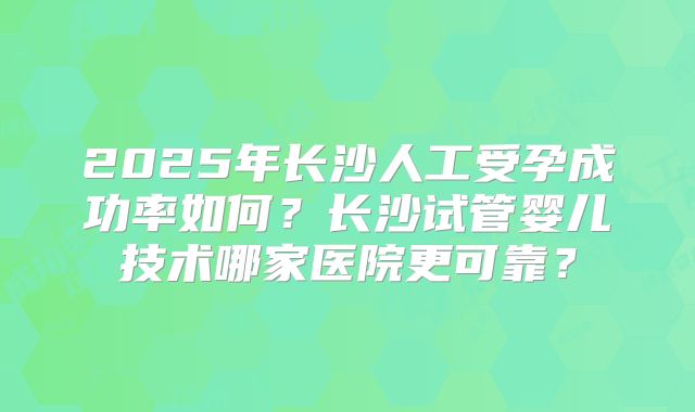 2025年长沙人工受孕成功率如何？长沙试管婴儿技术哪家医院更可靠？
