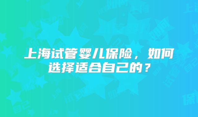 上海试管婴儿保险，如何选择适合自己的？