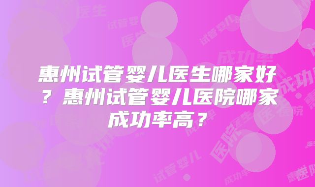 惠州试管婴儿医生哪家好？惠州试管婴儿医院哪家成功率高？
