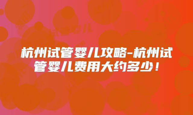 杭州试管婴儿攻略-杭州试管婴儿费用大约多少!
