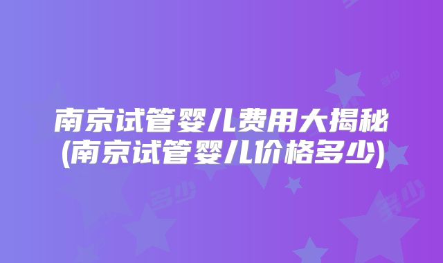 南京试管婴儿费用大揭秘(南京试管婴儿价格多少)