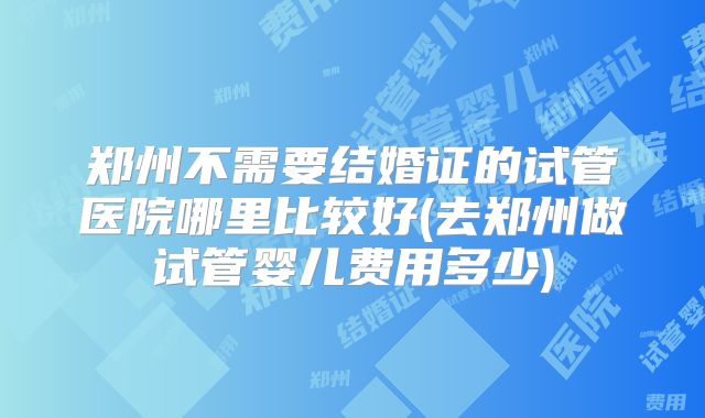 郑州不需要结婚证的试管医院哪里比较好(去郑州做试管婴儿费用多少)