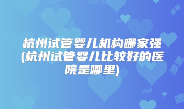 杭州试管婴儿机构哪家强(杭州试管婴儿比较好的医院是哪里)