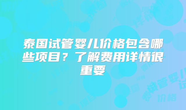 泰国试管婴儿价格包含哪些项目？了解费用详情很重要