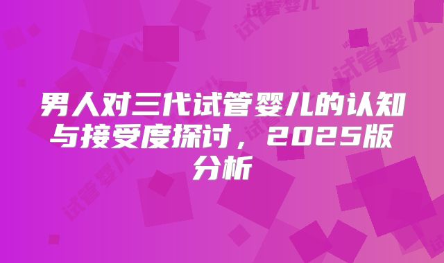 男人对三代试管婴儿的认知与接受度探讨，2025版分析