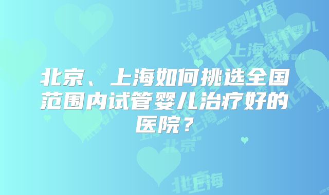 北京、上海如何挑选全国范围内试管婴儿治疗好的医院？