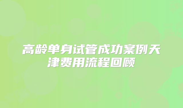 高龄单身试管成功案例天津费用流程回顾