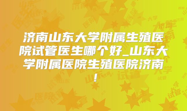 济南山东大学附属生殖医院试管医生哪个好_山东大学附属医院生殖医院济南！
