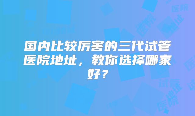 国内比较厉害的三代试管医院地址，教你选择哪家好？