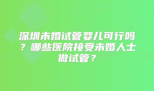 深圳未婚试管婴儿可行吗?哪些医院接受未婚人士做试管?