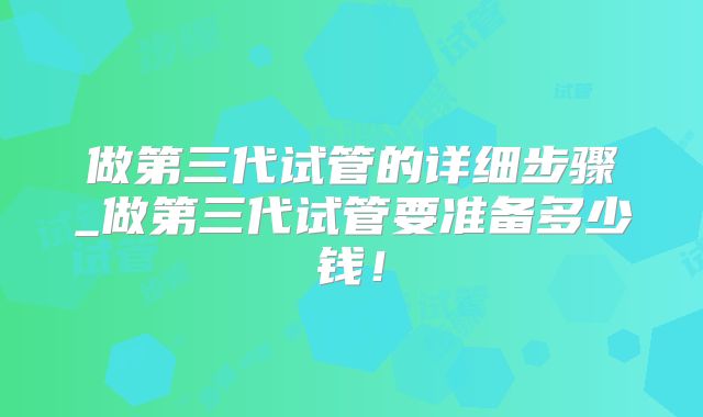 做第三代试管的详细步骤_做第三代试管要准备多少钱！