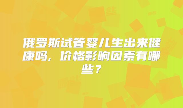 俄罗斯试管婴儿生出来健康吗, 价格影响因素有哪些？