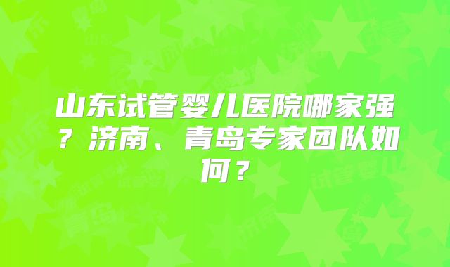 山东试管婴儿医院哪家强？济南、青岛专家团队如何？