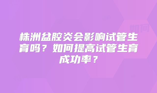 株洲盆腔炎会影响试管生育吗？如何提高试管生育成功率？