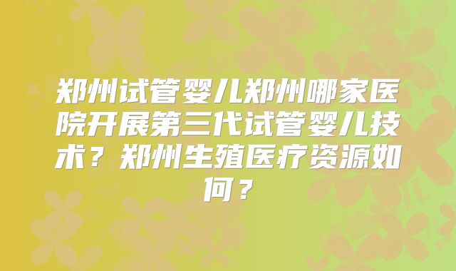 郑州试管婴儿郑州哪家医院开展第三代试管婴儿技术？郑州生殖医疗资源如何？
