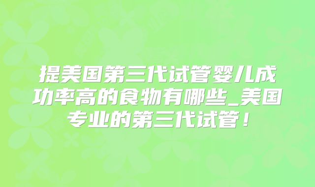 提美国第三代试管婴儿成功率高的食物有哪些_美国专业的第三代试管！