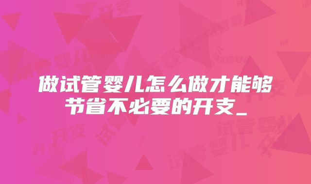 做试管婴儿怎么做才能够节省不必要的开支_