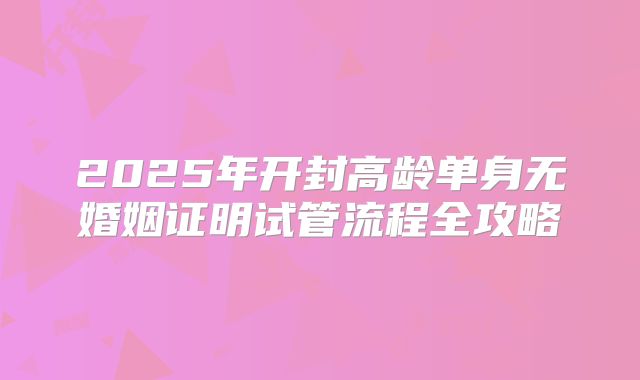 2025年开封高龄单身无婚姻证明试管流程全攻略