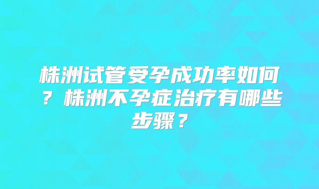 株洲试管受孕成功率如何？株洲不孕症治疗有哪些步骤？