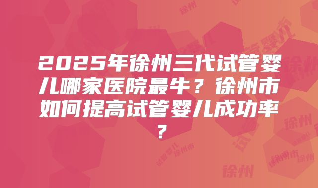 2025年徐州三代试管婴儿哪家医院最牛？徐州市如何提高试管婴儿成功率？