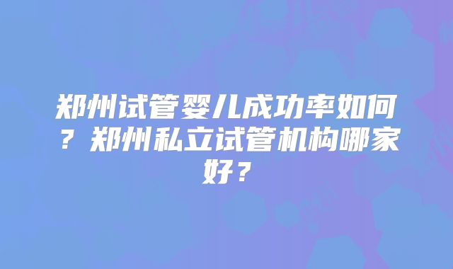 郑州试管婴儿成功率如何？郑州私立试管机构哪家好？