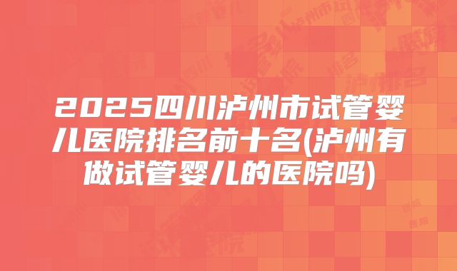 2025四川泸州市试管婴儿医院排名前十名(泸州有做试管婴儿的医院吗)